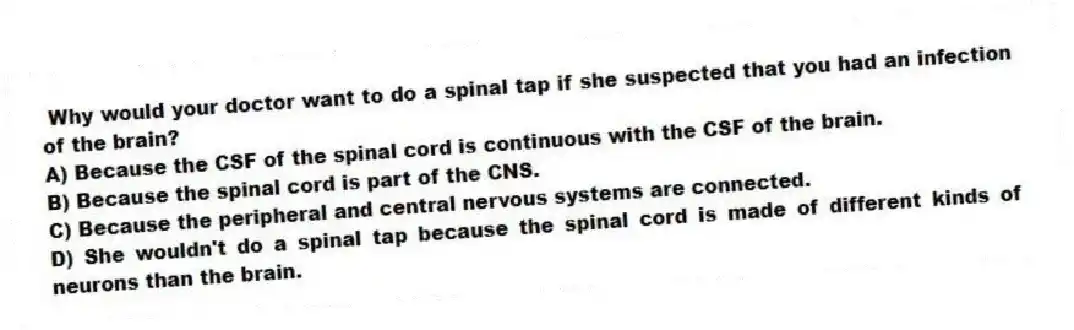 Why would your doctor want to do a spinal tap if she suspected that you had an infection of the brain?
A) Because the CSF of the spinal cord is continuous with the CSF of the brain.
B) Because the spinal cord is part of the CNS.
C) Because the peripheral and central nervous systems are connected.
D) She wouldn't do a spinal tap because the spinal cord is made of different kinds of neurons than the brain.