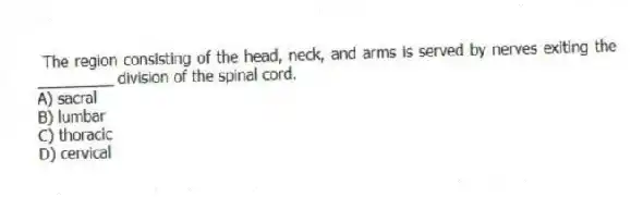 The region consisting of the head, neck, and arms is served by nerves exiting the _________ division of the spinal cord.
A) sacral
B) lumbar
C) thoracic
D) cervical