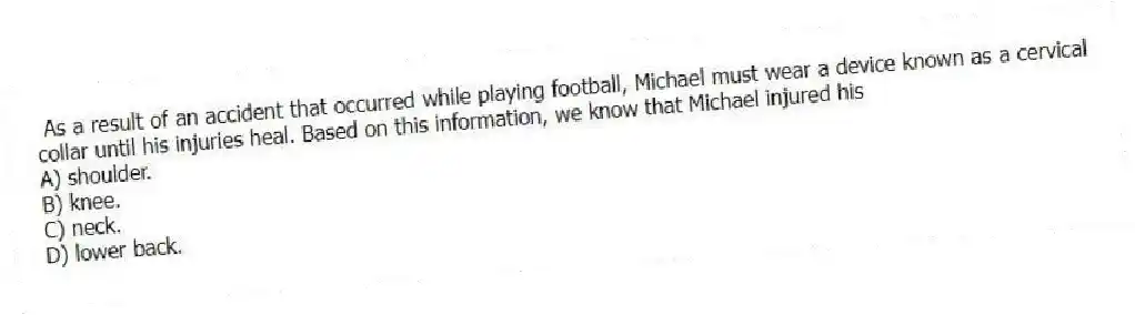As a result of an accident that occurred while playing football, Michael must wear a device known as a cervical collar until his injuries heal. Based on this information, we know that Michael injured his
A) shoulder.
B) knee.
C) neck.
D) lower back.