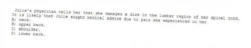Julie's physician tells her that she damaged a disk in the lumbar region of her spinal cord. It is likely that Julie sought medical advice due to pain she experienced in her
A) neck.
B) upper back.
C) shoulder.
D) lower back.