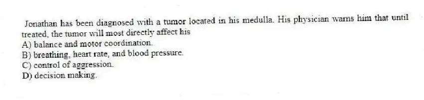 Jonathan has been diagnosed with a tumor located in his medulla. His physician warns him that until treated, the tumor will most directly affect his
A) balance and motor coordination.
B) breathing, heart rate, and blood pressure.
C) control of aggression.
D) decision making.