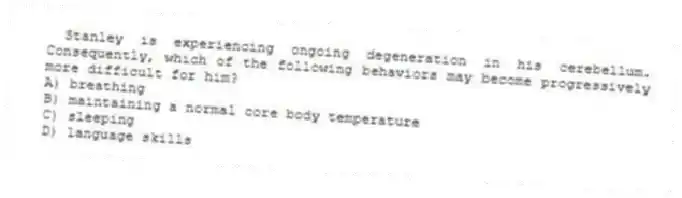 Stanley is experiencing ongoing degeneration in his cerebellum. Consequently, which of the following behaviors may become progressively more difficult for him?
A) breathing
B) maintaining a normal core body temperature
C) sleeping
D) language skills