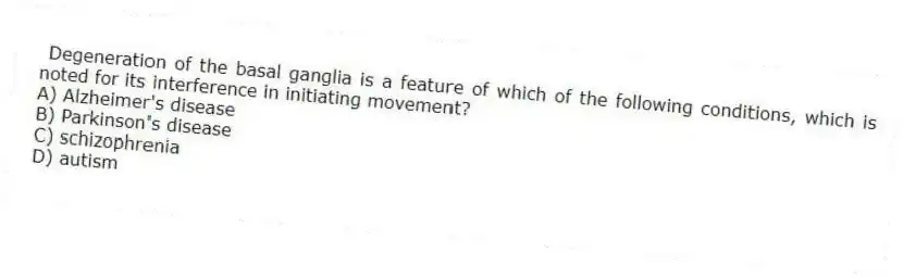 Degeneration of the basal ganglia is a feature of which of the following conditions, which is noted for its interference in initiating movement?
A) Alzheimer's disease
B) Parkinson's disease
C) schizophrenia
D) autism