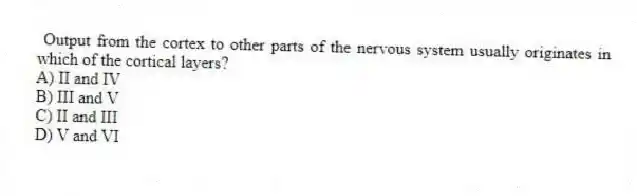Output from the cortex to other parts of the nervous system usually originates in which of the cortical layers?
A) II and IV
B) III and V
C) II and III
D) V and VI