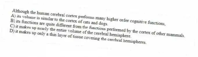 Although the human cerebral cortex performs many higher order cognitive functions,
A) its volume is similar to the cortex of cats and dogs.
B) its functions are quite different from the functions performed by the cortex of other mammals.
C) it makes up nearly the entire volume of the cerebral hemisphere.
D) it makes up only a thin layer of tissue covering the cerebral hemispheres.