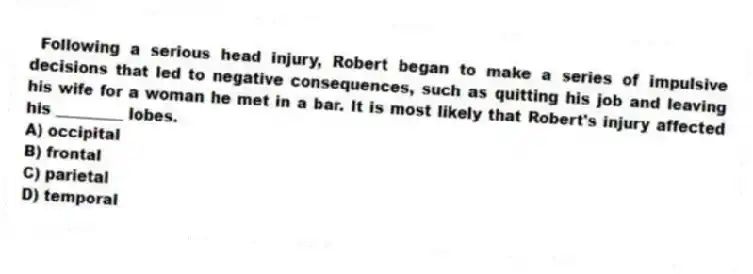 Following a serious head injury, Robert began to make a series of impulsive decisions that led to negative consequences, such as quitting his job and leaving his wife for a woman he met in a bar. It is most likely that Robert's injury affected his _________ lobes.
A) occipital
B) frontal
C) parietal
D) temporal