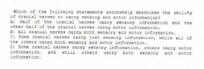 Which of the following statements accurately describes the ability of cranial nerves to carry sensory and motor information?
A) Half of the cranial nerves carry sensory information and the other half of the cranial nerves carry motor information.
B) All cranial nerves carry both sensory and motor information.
C) Some cranial nerves carry just sensory information, while all of the others carry both sensory and motor information.
D) Some cranial nerves carry sensory information, others carry motor information, and still others carry both sensory and motor information.
