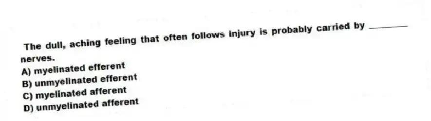 The dull, aching feeling that often follows injury is probably carried by _________ nerves.
A) myelinated efferent
B) unmyelinated efferent
C) myelinated afferent
D) unmyelinated afferent