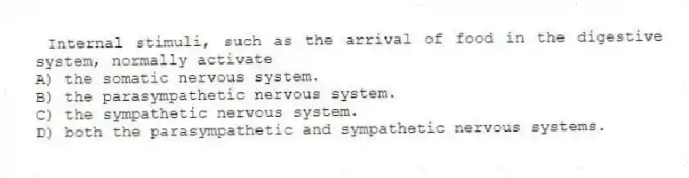 Internal stimuli, such as the arrival of food in the digestive system, normally activate
A) the somatic nervous system.
B) the parasympathetic nervous system.
C) the sympathetic nervous system.
D) both the parasympathetic and sympathetic nervous systems.