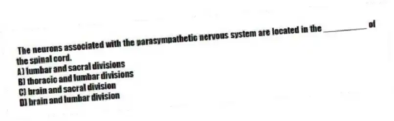 The neurons associated with the parasympathetic nervous system are located in the _________ of the spinal cord.
A) lumbar and sacral divisions
B) thoracic and lumbar divisions
C) brain and sacral division
D) brain and lumbar division