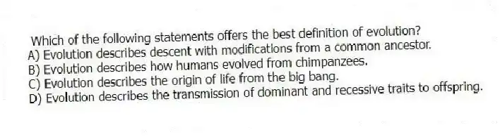 Which of the following statements offers the best definition of evolution?
A) Evolution describes descent with modifications from a common ancestor.
B) Evolution describes how humans evolved from chimpanzees.
C) Evolution describes the origin of life from the big bang.
D) Evolution describes the transmission of dominant and recessive traits to offspring.
