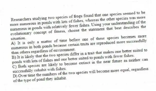 Researchers studying two species of frogs found that one species seemed to be more numerous in ponds with lots of fishes, whereas the other species was more numerous in ponds with relatively fewer fishes. Using your understanding of the evolutionary concept of fitness, choose the statement that best describes the situation.
A) It is only a matter of time before one of these species becomes more numerous in both ponds because certain traits are reproduced more successfully than others regardless of environment.
B) It is likely that the two species differ in a trait that makes one better suited to ponds with lots of fishes and one better suited to ponds with fewer fishes.
C) Both species are likely to become extinct in the near future as neither can successfully cohabit with fishes.
D) Over time the numbers of the two species will become more equal, regardless of the type of pond they inhabit.