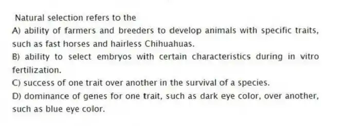 Natural selection refers to the
A) ability of farmers and breeders to develop animals with specific traits, such as fast horses and hairless Chihuahuas.
B) ability to select embryos with certain characteristics during in vitro fertilization.
C) success of one trait over another in the survival of a species.
D) dominance of genes for one trait, such as dark eye color, over another, such as blue eye color.