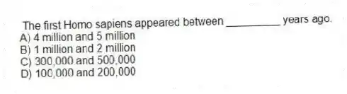The first Homo sapiens appeared between _________ years ago.
A) 4 million and 5 million
B) 1 million and 2 million
C) 300,000 and 500,000
D) 100,000 and 200,000