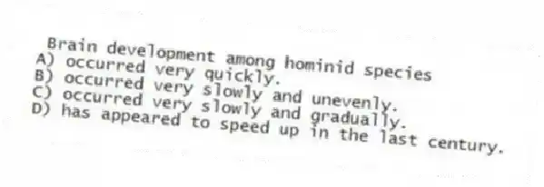Brain development among hominid species
A) occurred very quickly.
B) occurred very slowly and unevenly.
C) occurred very slowly and gradually.
D) has appeared to speed up in the last century.