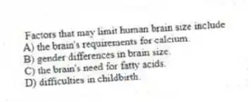 Factors that may limit human brain size include
A) the brain's requirements for calcium.
B) gender differences in brain size.
C) the brain's need for fatty acids.
D) difficulties in childbirth.