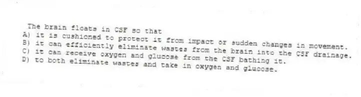  The brain floats in CSF so that
A) it is cushioned to protect it from impact or sudden changes in movement.
B) it can efficiently eliminate wastes from the brain into the CSF drainage.
C) it can receive oxygen and glucose from the CSF bathing it.
D) to both eliminate wastes and take in oxygen and glucose.