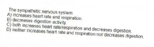 The sympathetic nervous system
A) increases heart rate and respiration.
B) decreases digestion activity.
C) both increases heart rate/respiration and decreases digestion.
D) neither increases heart rate and respiration nor decreases digestion.
