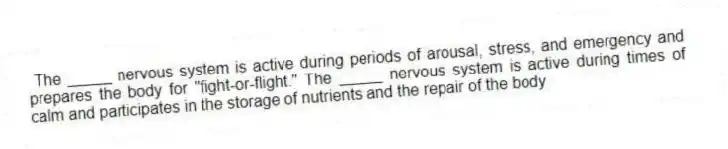 The _____ nervous system is active during periods of arousal, stress, and emergency and prepares the body for "fight-or-flight." The _____ nervous system is active during times of calm and participates in the storage of nutrients and the repair of the body
