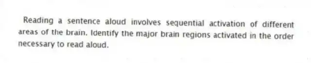 Reading a sentence aloud involves sequential activation of different areas of the brain. Identify the major brain regions activated in the order necessary to read aloud.
