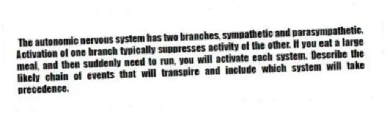 The autonomic nervous system has two branches, sympathetic and parasympathetic. Activation of one branch typically suppresses activity of the other. If you eat a large meal, and then suddenly need to run, you will activate each system. Describe the likely chain of events that will transpire and include which system will take precedence.