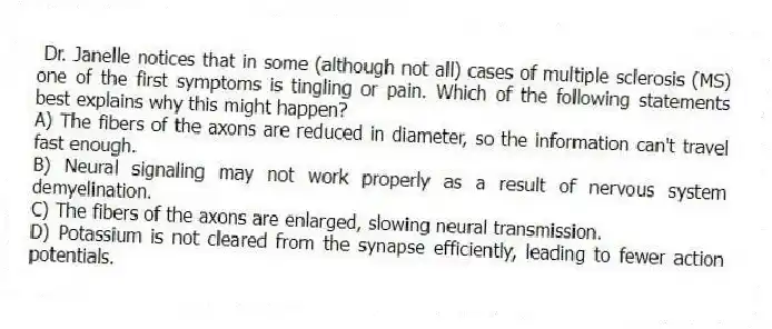 Dr. Janelle notices that in some (although not all) cases of multiple sclerosis (MS) one of the first symptoms is tingling or pain. Which of the following statements best explains why this might happen?
A) The fibers of the axons are reduced in diameter, so the information can't travel fast enough.
B) Neural signaling may not work properly as a result of nervous system demyelination.
C) The fibers of the axons are enlarged, slowing neural transmission.
D) Potassium is not cleared from the synapse efficiently, leading to fewer action potentials.