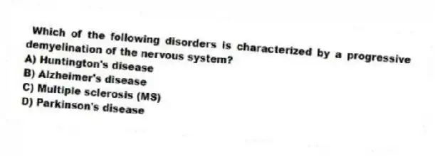 Which of the following disorders is characterized by a progressive demyelination of the nervous system?
A) Huntington's disease
B) Alzheimer's disease
C) Multiple sclerosis (MS)
D) Parkinson's disease