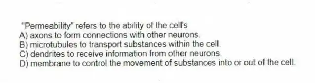 "Permeability" refers to the ability of the cell's
A) axons to form connections with other neurons.
B) microtubules to transport substances within the cell.
C) dendrites to receive information from other neurons.
D) membrane to control the movement of substances into or out of the cell.