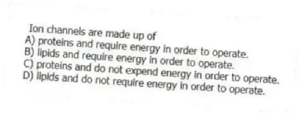 Ion channels are made up of
A) proteins and require energy in order to operate.
B) lipids and require energy in order to operate.
C) proteins and do not expend energy in order to operate.
D) lipids and do not require energy in order to operate.
