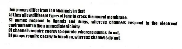 Ion pumps differ from ion channels in that
A) they allow different types of ions to cross the neural membrane.
B) pumps respond to ligands and drugs, whereas channels respond to the electrical environment in their immediate vicinity.
C) channels require energy to operate, whereas pumps do not.
D) pumps require energy to function, whereas channels do not.