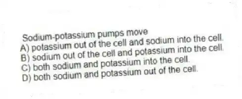 Sodium-potassium pumps move
A) potassium out of the cell and sodium into the cell.
B) sodium out of the cell and potassium into the cell.
C) both sodium and potassium into the cell.
D) both sodium and potassium out of the cell.