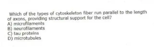 Which of the types of cytoskeleton fiber run parallel to the length of axons, providing structural support for the cell?
A) microfilaments
B) neurofilaments
C) tau proteins
D) microtubules