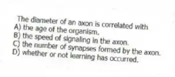 The diameter of an axon is correlated with
A) the age of the organism.
B) the speed of signaling in the axon.
C) the number of synapses formed by the axon.
D) whether or not learning has occurred.