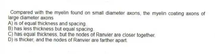 Compared with the myelin found on small diameter axons, the myelin coating axons of large diameter axons
A) is of equal thickness and spacing.
B) has less thickness but equal spacing.
C) has equal thickness, but the nodes of Ranvier are closer together.
D) is thicker, and the nodes of Ranvier are farther apart.