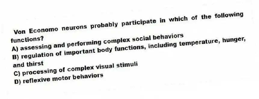 Von Economo neurons probably participate in which of the following functions?
A) assessing and performing complex social behaviors
B) regulation of important body functions, including temperature, hunger, and thirst
C) processing of complex visual stimuli
D) reflexive motor behaviors