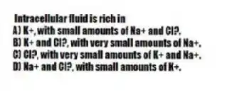 Intracellular fluid is rich in
A) K+, with small amounts of Na+ and Cl?.
B) K+ and Cl?, with very small amounts of Na+.
C) Cl?, with very small amounts of K+ and Na+.
D) Na+ and Cl?, with small amounts of K+.