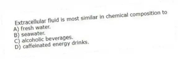 Extracellular fluid is most similar in chemical composition to
A) fresh water.
B) seawater.
C) alcoholic beverages.
D) caffeinated energy drinks.