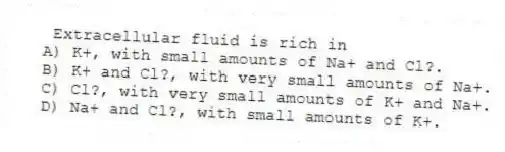  Extracellular fluid is rich in
A) K+, with small amounts of Na+ and Cl?.
B) K+ and Cl?, with very small amounts of Na+.
C) Cl?, with very small amounts of K+ and Na+.
D) Na+ and Cl?, with small amounts of K+.