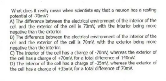What does it really mean when scientists say that a neuron has a resting potential of -70mV?
A) The difference between the electrical environment of the interior of the cell and the exterior of the cell is 70mV, with the interior being more negative than the exterior.
B) The difference between the electrical environment of the interior of the cell and the exterior of the cell is 70mV, with the exterior being more negative than the interior.
C) The interior of the cell has a charge of -70mV, whereas the exterior of the cell has a charge of +70mV, for a total difference of 140mV.
D) The interior of the cell has a charge of -35mV, whereas the exterior of the cell has a charge of +35mV, for a total difference of 70mV.