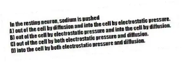 In the resting neuron, sodium is pushed
A) out of the cell by diffusion and into the cell by electrostatic pressure.
B) out of the cell by electrostatic pressure and into the cell by diffusion.
C) out of the cell by both electrostatic pressure and diffusion.
D) into the cell by both electrostatic pressure and diffusion.