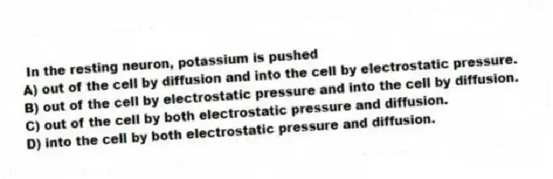 In the resting neuron, potassium is pushed
A) out of the cell by diffusion and into the cell by electrostatic pressure.
B) out of the cell by electrostatic pressure and into the cell by diffusion.
C) out of the cell by both electrostatic pressure and diffusion.
D) into the cell by both electrostatic pressure and diffusion.