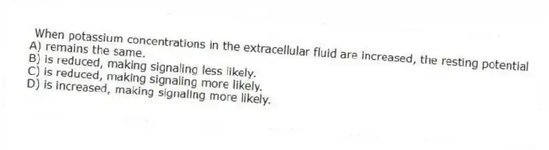 When potassium concentrations in the extracellular fluid are increased, the resting potential
A) remains the same.
B) is reduced, making signaling less likely.
C) is reduced, making signaling more likely.
D) is increased, making signaling more likely.