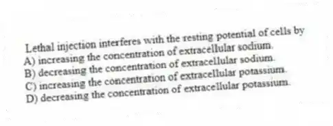  Lethal injection interferes with the resting potential of cells by
A) increasing the concentration of extracellular sodium.
B) decreasing the concentration of extracellular sodium.
C) increasing the concentration of extracellular potassium.
D) decreasing the concentration of extracellular potassium.