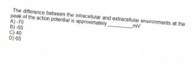  The difference between the intracellular and extracellular environments at the peak of the action potential is approximately _________mV.
A) -70
B) -65
C) 40
D) 65