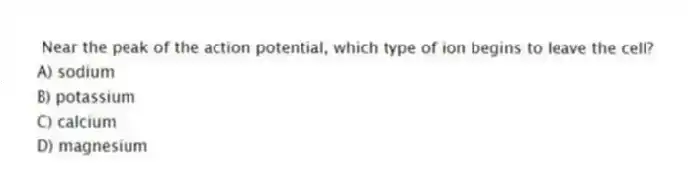Near the peak of the action potential, which type of ion begins to leave the cell?
A) sodium
B) potassium
C) calcium
D) magnesium