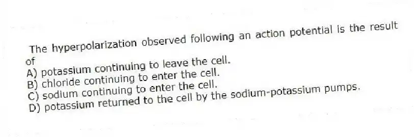 The hyperpolarization observed following an action potential is the result of
A) potassium continuing to leave the cell.
B) chloride continuing to enter the cell.
C) sodium continuing to enter the cell.
D) potassium returned to the cell by the sodium-potassium pumps.