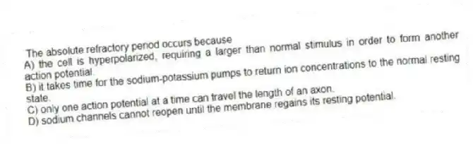 The absolute refractory period occurs because
A) the cell is hyperpolarized, requiring a larger than normal stimulus in order to form another action potential.
B) it takes time for the sodium-potassium pumps to return ion concentrations to the normal resting state.
C) only one action potential at a time can travel the length of an axon.
D) sodium channels cannot reopen until the membrane regains its resting potential.