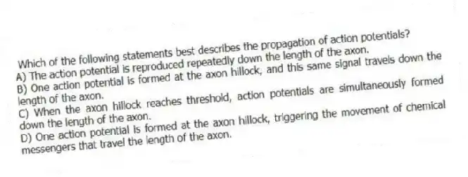 Which of the following statements best describes the propagation of action potentials?
A) The action potential is reproduced repeatedly down the length of the axon.
B) One action potential is formed at the axon hillock, and this same signal travels down the length of the axon.
C) When the axon hillock reaches threshold, action potentials are simultaneously formed down the length of the axon.
D) One action potential is formed at the axon hillock, triggering the movement of chemical messengers that travel the length of the axon.