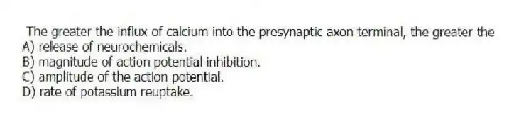 The greater the influx of calcium into the presynaptic axon terminal, the greater the
A) release of neurochemicals.
B) magnitude of action potential inhibition.
C) amplitude of the action potential.
D) rate of potassium reuptake.