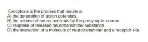 Exocytosis is the process that results in
A) the generation of action potentials.
B) the release of neurochemicals by the presynaptic neuron.
C) reuptake of released neurotransmitter substance.
D) the interaction of a molecule of neurotransmitter and a receptor site.